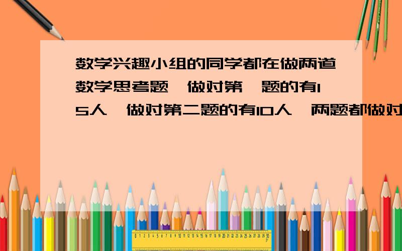 数学兴趣小组的同学都在做两道数学思考题,做对第一题的有15人,做对第二题的有10人,两题都做对的有7人,两题都做错的有2人.数学兴趣小组一共有几人?