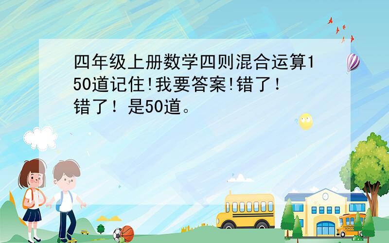 四年级上册数学四则混合运算150道记住!我要答案!错了！错了！是50道。