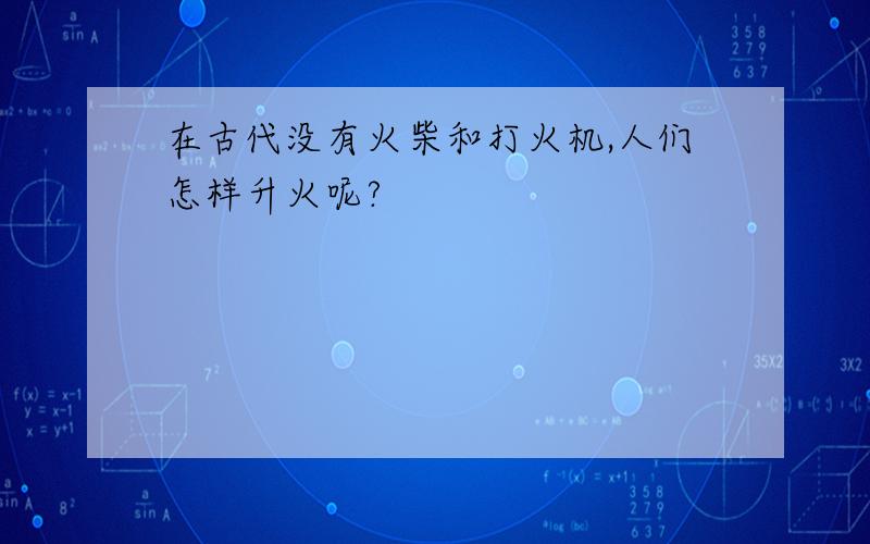 在古代没有火柴和打火机,人们怎样升火呢?