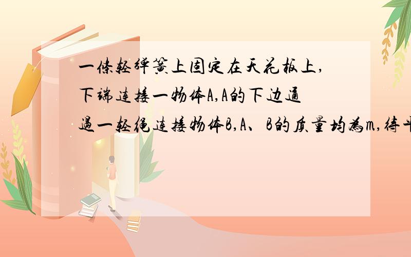 一条轻弹簧上固定在天花板上,下端连接一物体A,A的下边通过一轻绳连接物体B,A、B的质量均为m,待平衡后剪断AB间的细绳,求剪断细绳的瞬间物体A和B的加速度求理科人才QQ号..