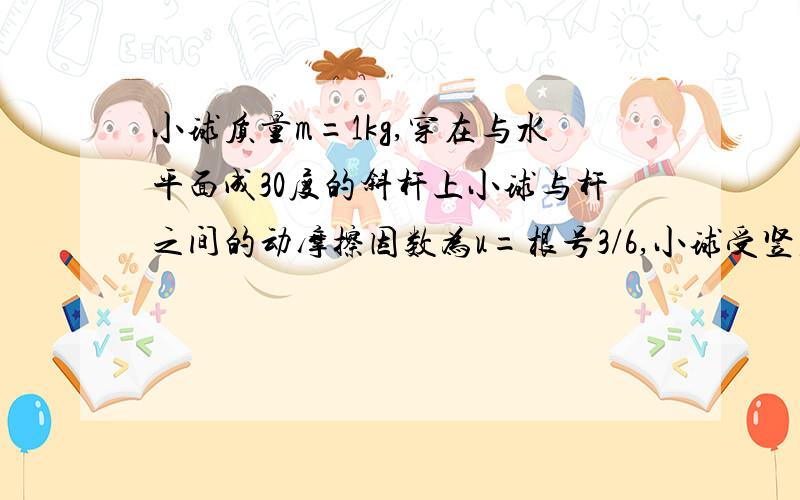 小球质量m=1kg,穿在与水平面成30度的斜杆上小球与杆之间的动摩擦因数为u=根号3/6,小球受竖直向上的拉力F=20N,从静止开始经2秒钟,求小球沿杆移动多大的距离