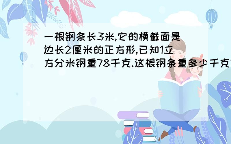 一根钢条长3米,它的横截面是边长2厘米的正方形,已知1立方分米钢重78千克.这根钢条重多少千克?急用!