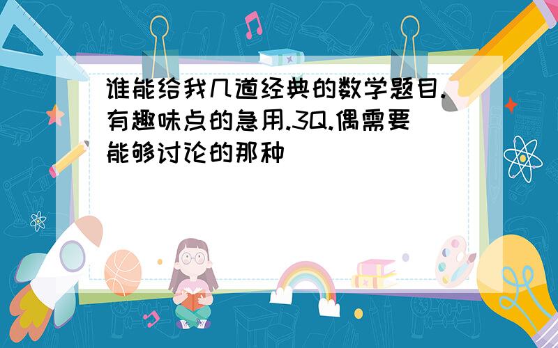 谁能给我几道经典的数学题目.有趣味点的急用.3Q.偶需要能够讨论的那种