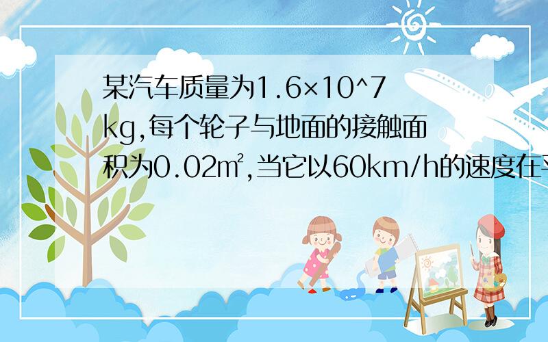 某汽车质量为1.6×10^7kg,每个轮子与地面的接触面积为0.02㎡,当它以60km/h的速度在平直路面上匀速行驶时受到的阻力为600N,每行驶100km消耗汽油量为8L,完全燃烧1L汽油释放的能量为3.2×10^7J,求：1