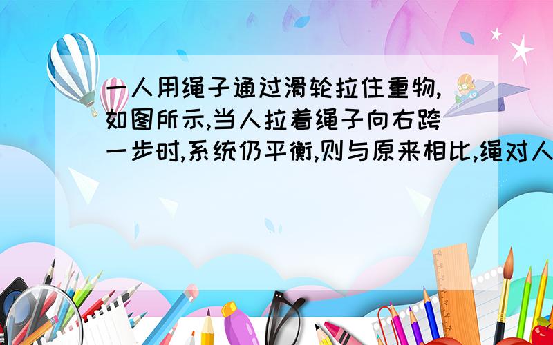 一人用绳子通过滑轮拉住重物,如图所示,当人拉着绳子向右跨一步时,系统仍平衡,则与原来相比,绳对人的拉力和地对人的静摩擦力的合力大小将 (填“增大”、“不变”或“减小”)