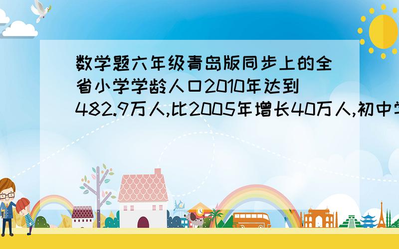 数学题六年级青岛版同步上的全省小学学龄人口2010年达到482.9万人,比2005年增长40万人,初中学龄人口2010年达到280.2万人,比2002年减少12.5万人；高中2010年学龄人口为242.4万人,比2005年减少326.8万