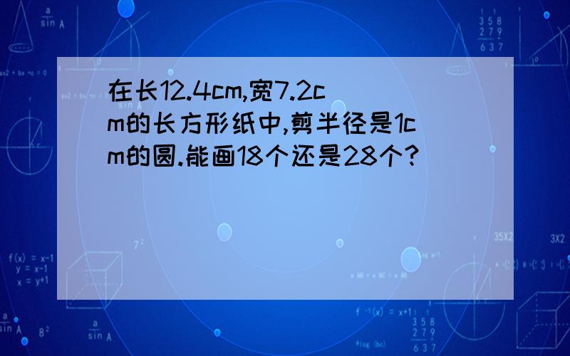 在长12.4cm,宽7.2cm的长方形纸中,剪半径是1cm的圆.能画18个还是28个?