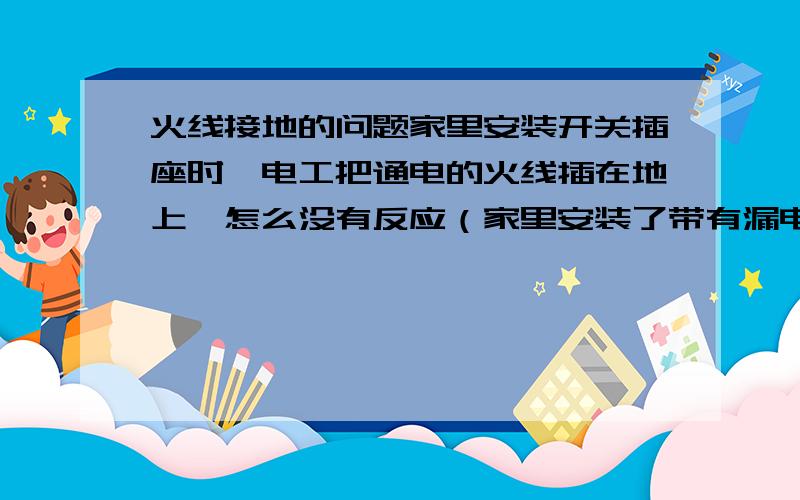 火线接地的问题家里安装开关插座时,电工把通电的火线插在地上,怎么没有反应（家里安装了带有漏电保护的空开） 火线接地会产生电流吗?会产生多大的电流?