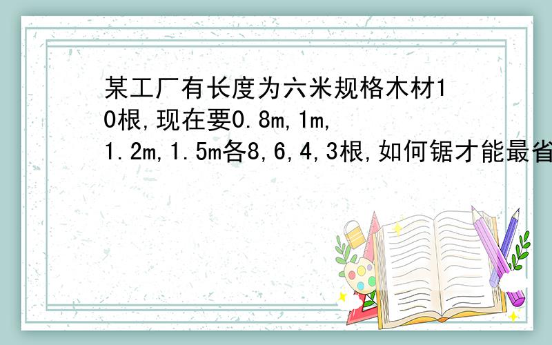 某工厂有长度为六米规格木材10根,现在要0.8m,1m,1.2m,1.5m各8,6,4,3根,如何锯才能最省料?（10根木材不一定要全部用完）