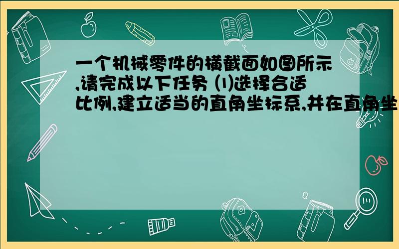 一个机械零件的横截面如图所示,请完成以下任务 ⑴选择合适比例,建立适当的直角坐标系,并在直角坐标系一个机械零件的横截面如图所示,请完成以下任务⑴选择合适比例,建立适当的直角坐