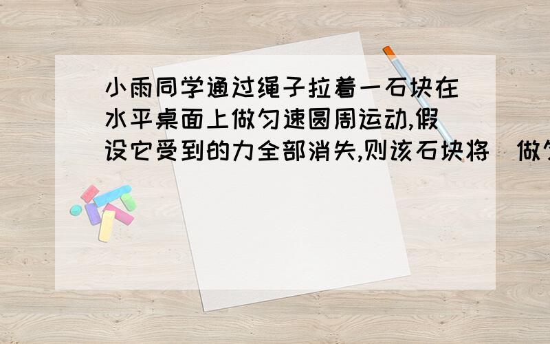 小雨同学通过绳子拉着一石块在水平桌面上做匀速圆周运动,假设它受到的力全部消失,则该石块将（做匀速直线运动）.为什么?