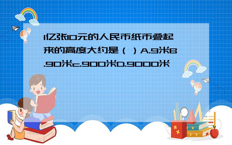 1亿张10元的人民币纸币叠起来的高度大约是（）A.9米B.90米c.900米D.9000米