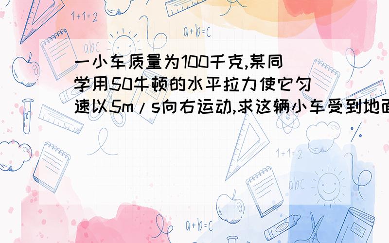 一小车质量为100千克,某同学用50牛顿的水平拉力使它匀速以5m/s向右运动,求这辆小车受到地面对它摩擦力为多少?它所受到的重力为多少?地面对它的支持力为多少?