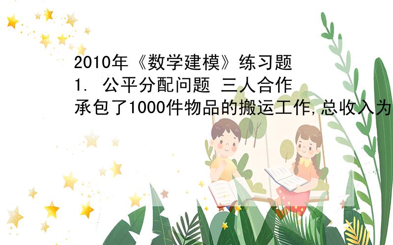 2010年《数学建模》练习题1. 公平分配问题 三人合作承包了1000件物品的搬运工作,总收入为20元(假设最小单位为元) .工作完成后,甲搬运了 515 件,乙搬运了 315件,丙搬运了170件.分别应得收入10.3,