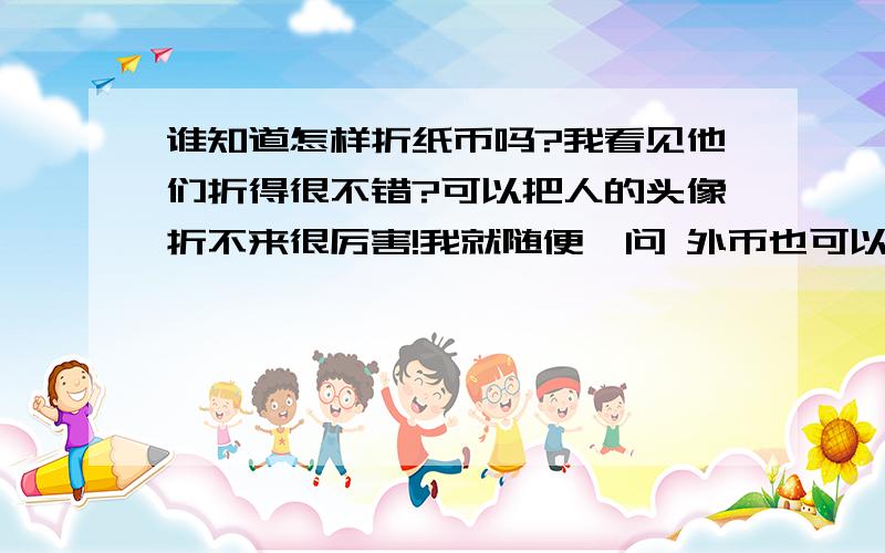 谁知道怎样折纸币吗?我看见他们折得很不错?可以把人的头像折不来很厉害!我就随便一问 外币也可以的 谁知道呢