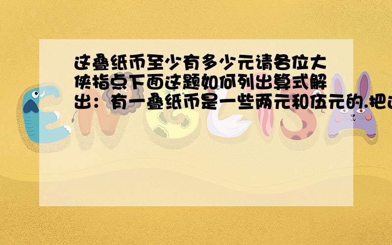 这叠纸币至少有多少元请各位大侠指点下面这题如何列出算式解出：有一叠纸币是一些两元和伍元的.把这叠纸币分成钱数相等的两堆,第一堆中两元和伍元的钱数相等,第二堆中伍元与两元的