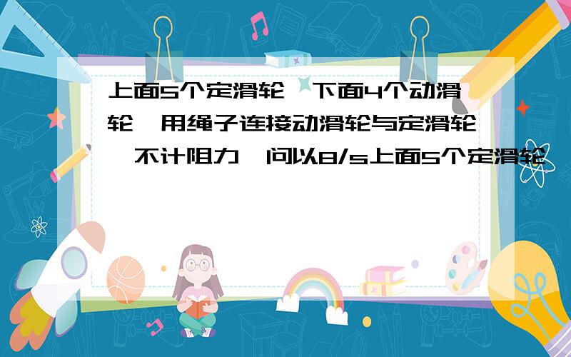 上面5个定滑轮,下面4个动滑轮,用绳子连接动滑轮与定滑轮,不计阻力,问以8/s上面5个定滑轮,下面4个动滑轮,用绳子连接动滑轮与定滑轮,不计阻力,以8/s的速度往以拉,问动滑轮的上升速度是多少