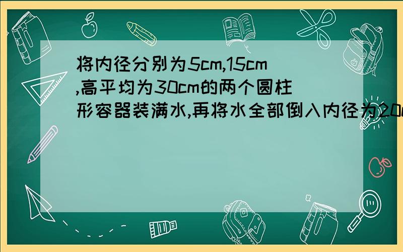 将内径分别为5cm,15cm,高平均为30cm的两个圆柱形容器装满水,再将水全部倒入内径为20cm,高位30cm的圆柱形容器中,水是否会溢出?