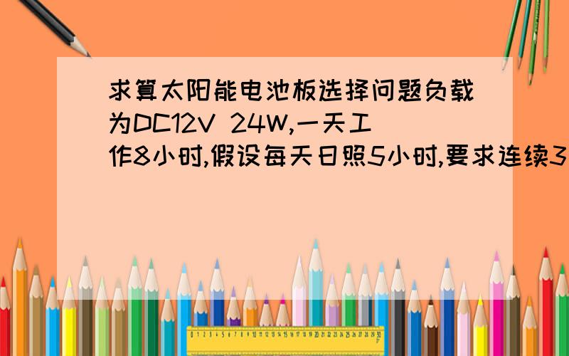 求算太阳能电池板选择问题负载为DC12V 24W,一天工作8小时,假设每天日照5小时,要求连续3个阴雨天能正常使用,12v太阳能电池板选多少功率的