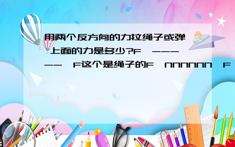 用两个反方向的力拉绳子或弹簧 上面的力是多少?F←-----→F这个是绳子的F←NNNNNN→F 这个是弹簧 在他们两个中间的力都一样吗/.?等于F还是2F  弹簧的是F我知道了 绳子的呢?准确的说 是两个东