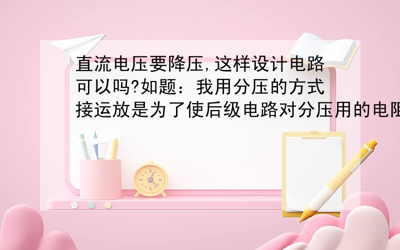 直流电压要降压,这样设计电路可以吗?如题：我用分压的方式接运放是为了使后级电路对分压用的电阻影响少,也是输出阻抗低,请问这样可以吗?有人说用运放的反相放大器,可是反相放大器输