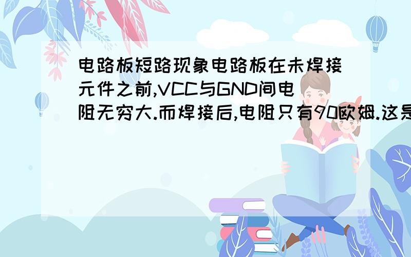 电路板短路现象电路板在未焊接元件之前,VCC与GND间电阻无穷大.而焊接后,电阻只有90欧姆.这是为什么?