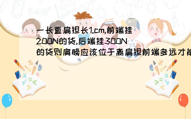 一长直扁担长1.cm,前端挂200N的货,后端挂300N的货则肩膀应该位于离扁担前端多远才能使扁担平衡?是1.5m不好意思、打错了