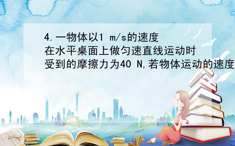 4.一物体以1 m/s的速度在水平桌面上做匀速直线运动时受到的摩擦力为40 N,若物体运动的速度增加到3 m/s时