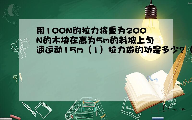 用100N的拉力将重为200N的木块在高为5m的斜坡上匀速运动15m（1）拉力做的功是多少?（2）重力做的功是多少?（3）摩擦力做的功是多少?