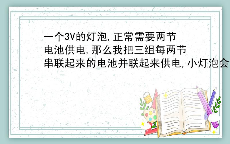 一个3V的灯泡,正常需要两节电池供电,那么我把三组每两节串联起来的电池并联起来供电,小灯泡会烧吗请问为什么,麻烦说详细点