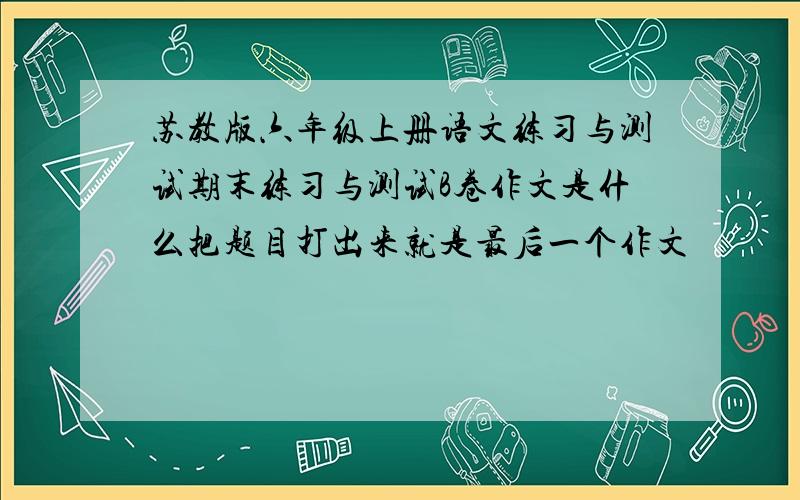 苏教版六年级上册语文练习与测试期末练习与测试B卷作文是什么把题目打出来就是最后一个作文