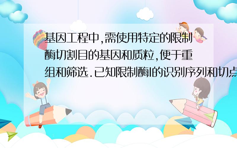 基因工程中,需使用特定的限制酶切割目的基因和质粒,便于重组和筛选.已知限制酶I的识别序列和切点是--G基因工程中，需使用特定的限制酶切割目的基因和质粒，便于重组和筛选。已知限制