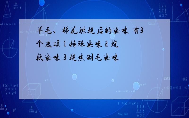 羊毛、棉花燃烧后的气味 有3个选项 1 特殊气味 2 烧纸气味 3 烧焦羽毛气味