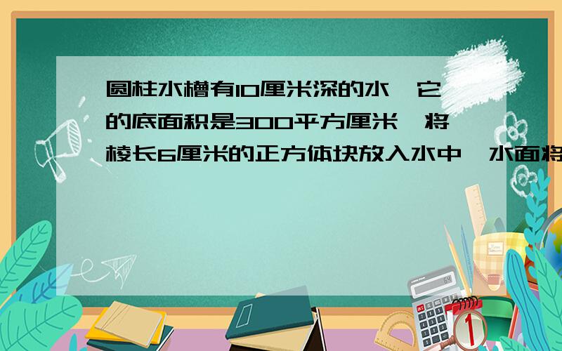 圆柱水槽有10厘米深的水,它的底面积是300平方厘米,将棱长6厘米的正方体块放入水中,水面将上升多少厘米