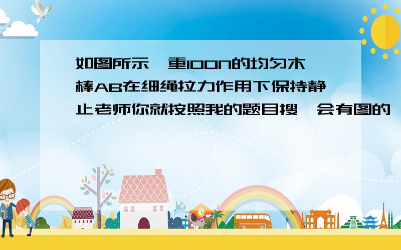 如图所示,重100N的均匀木棒AB在细绳拉力作用下保持静止老师你就按照我的题目搜,会有图的,然后画出来给我,