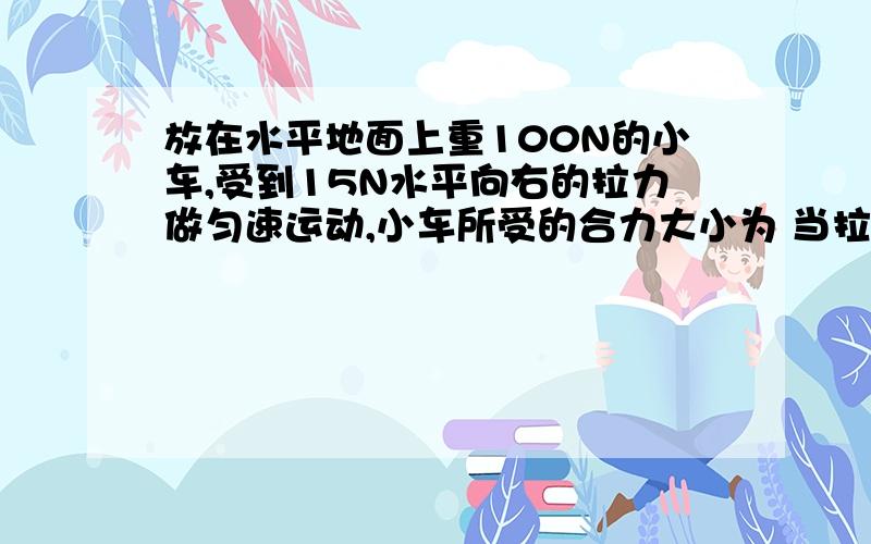 放在水平地面上重100N的小车,受到15N水平向右的拉力做匀速运动,小车所受的合力大小为 当拉力增大到18N时,小车收到的合力大小是