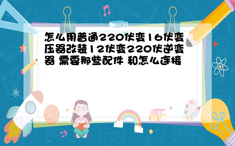 怎么用普通220伏变16伏变压器改装12伏变220伏逆变器 需要那些配件 和怎么连接