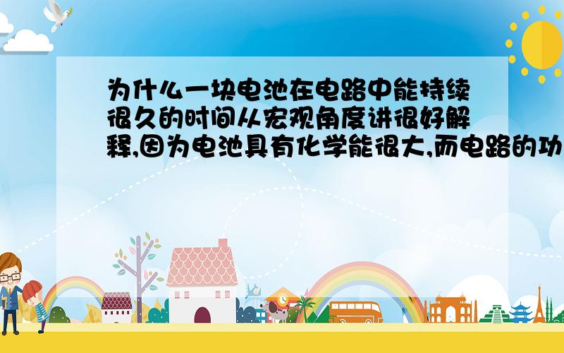 为什么一块电池在电路中能持续很久的时间从宏观角度讲很好解释,因为电池具有化学能很大,而电路的功率比较小,相除一下时间很久但如果从微观角度讲,电子都是以光速,一瞬间内到达另一