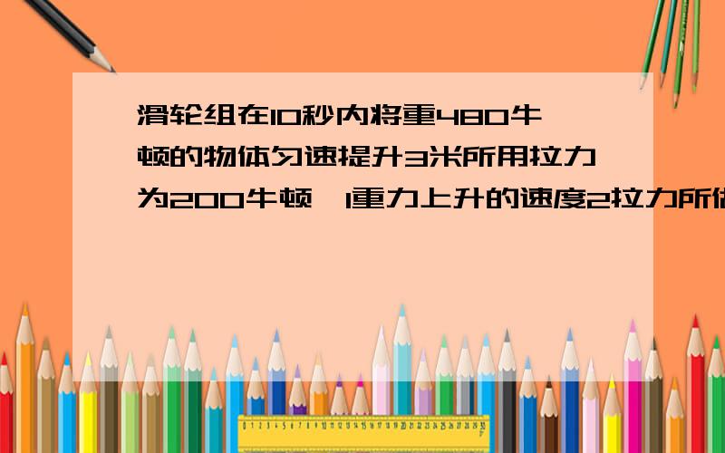 滑轮组在10秒内将重480牛顿的物体匀速提升3米所用拉力为200牛顿,1重力上升的速度2拉力所做的有用功3拉力所作功的功率4滑轮组的机械效率