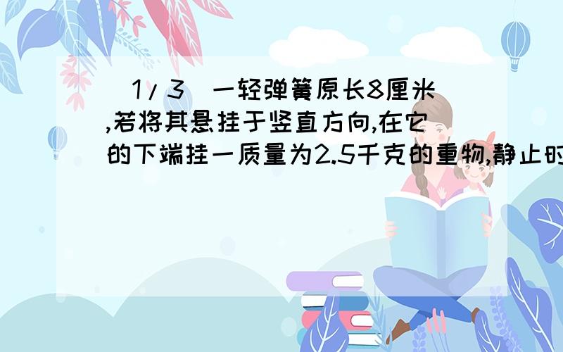 (1/3)一轻弹簧原长8厘米,若将其悬挂于竖直方向,在它的下端挂一质量为2.5千克的重物,静止时弹簧的长...(1/3)一轻弹簧原长8厘米,若将其悬挂于竖直方向,在它的下端挂一质量为2.5千克的重物,静