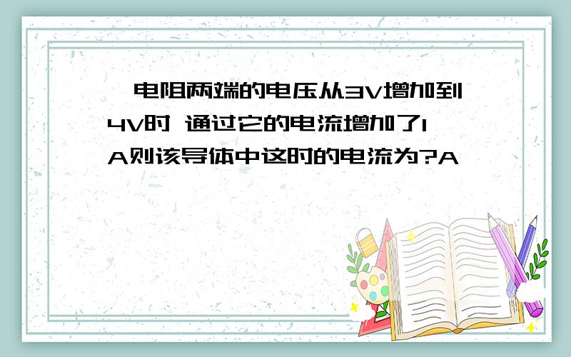 一电阻两端的电压从3V增加到4V时 通过它的电流增加了1A则该导体中这时的电流为?A