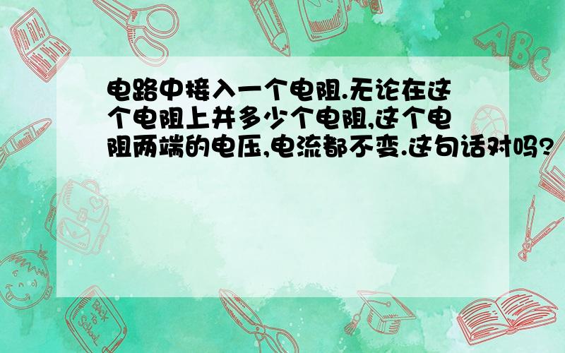 电路中接入一个电阻.无论在这个电阻上并多少个电阻,这个电阻两端的电压,电流都不变.这句话对吗?