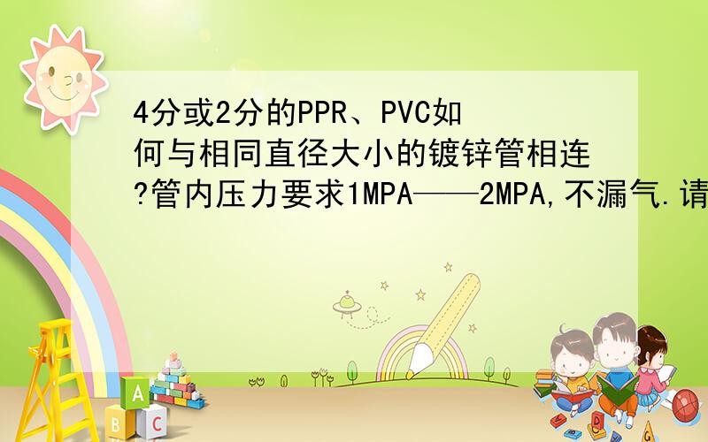 4分或2分的PPR、PVC如何与相同直径大小的镀锌管相连?管内压力要求1MPA——2MPA,不漏气.请写的详细一点!本人急用!还有PE管如何与同径大小的管相连?