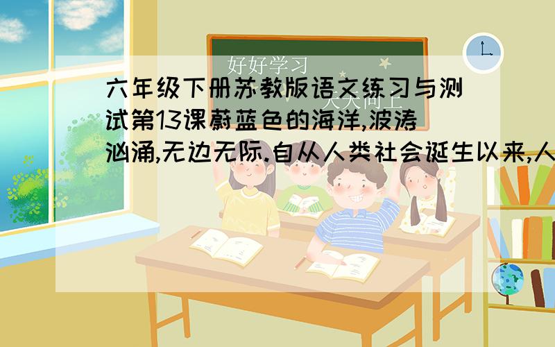 六年级下册苏教版语文练习与测试第13课蔚蓝色的海洋,波涛汹涌,无边无际.自从人类社会诞生以来,人与海洋的关系就非常密切.海洋给人类提供了航行的便利；它慷慨地给予人类丰富的水产品