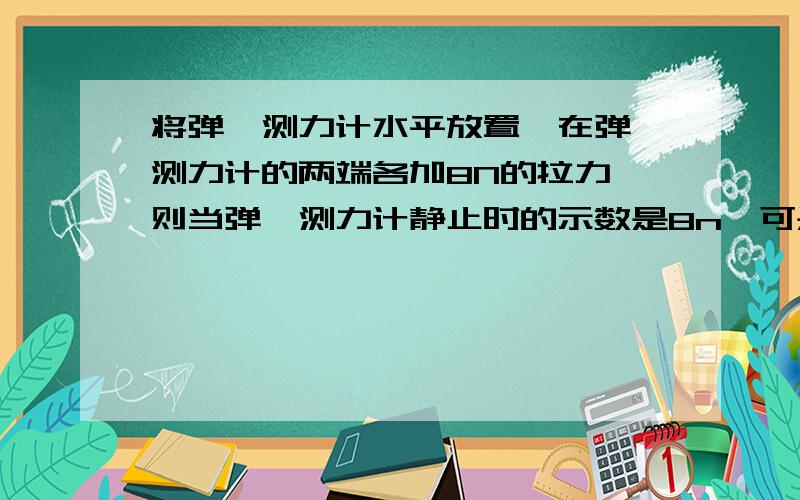 将弹簧测力计水平放置,在弹簧测力计的两端各加8N的拉力,则当弹簧测力计静止时的示数是8n,可是为什么?请高手用通俗详细的语言,本人现在脑子又点抽,