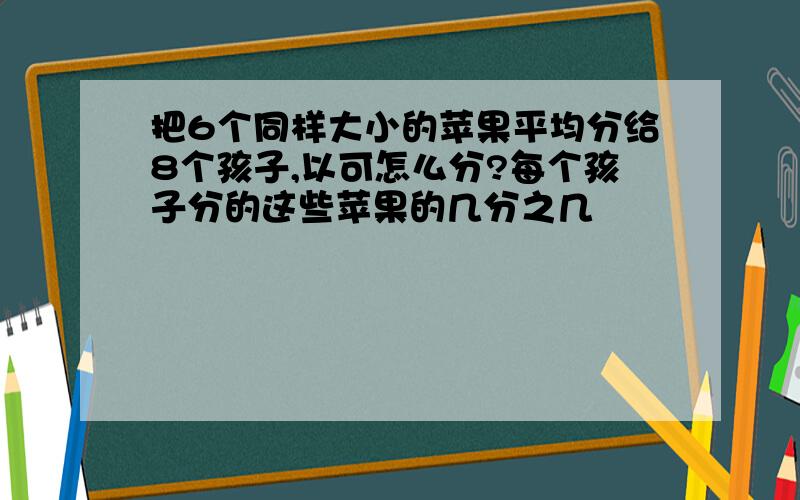 把6个同样大小的苹果平均分给8个孩子,以可怎么分?每个孩子分的这些苹果的几分之几