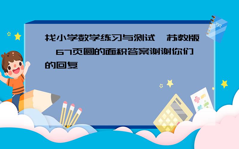 找小学数学练习与测试,苏教版,67页圆的面积答案谢谢你们的回复