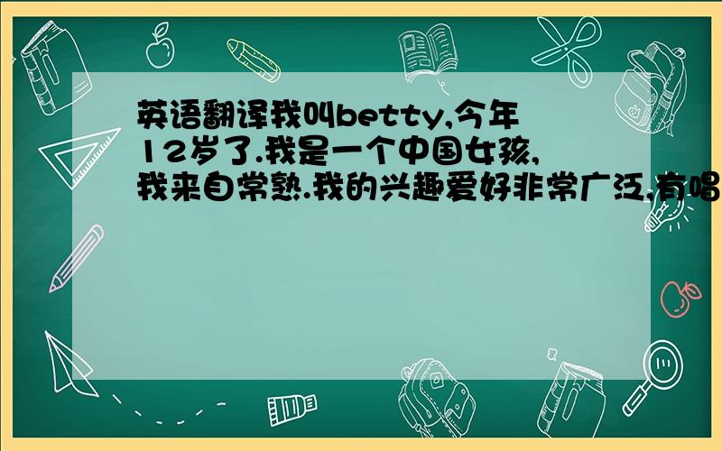 英语翻译我叫betty,今年12岁了.我是一个中国女孩,我来自常熟.我的兴趣爱好非常广泛,有唱歌,种花,画画等等.我通常在放学后给我的花浇水,它们漂亮极了!我爸爸妈妈有着同样的爱好,他们也喜