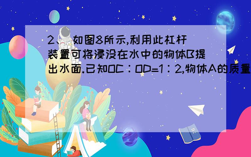 2、 如图8所示,利用此杠杆装置可将浸没在水中的物体B提出水面.已知OC∶OD=1∶2,物体A的质量为200g.烧杯的底面积为75cm2,物体B的质量是320g,体积是40cm3.当物体B浸没在水中时,水对杯底的压强为p1.