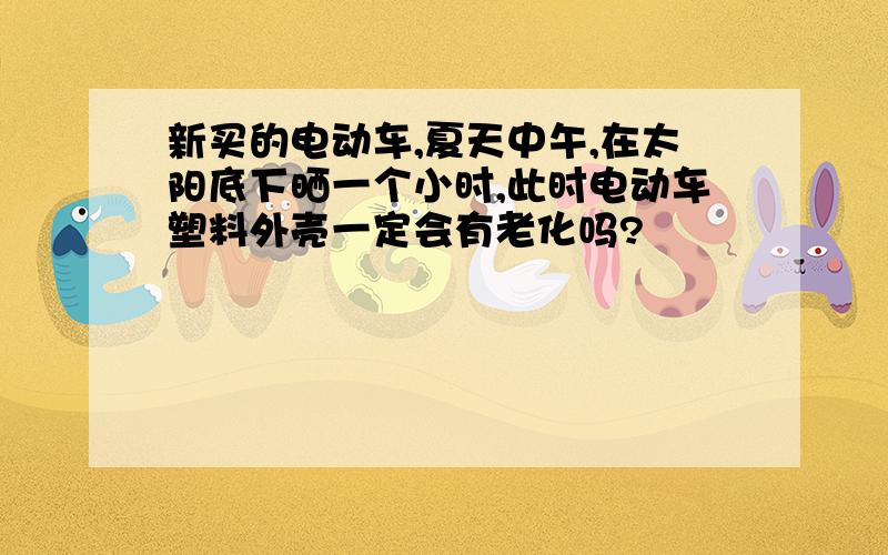 新买的电动车,夏天中午,在太阳底下晒一个小时,此时电动车塑料外壳一定会有老化吗?